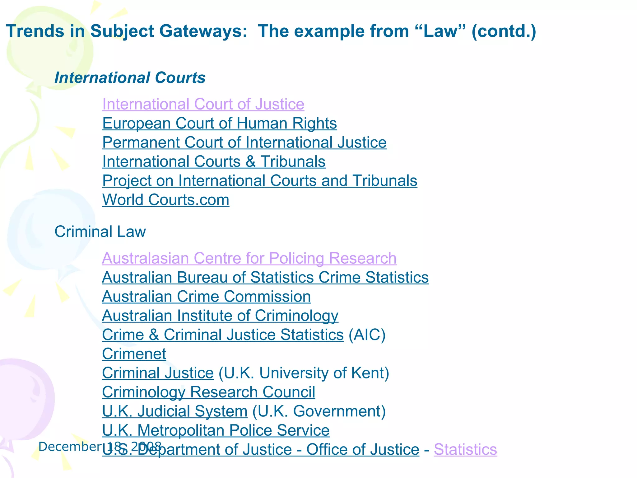 Trends in Subject Gateways:  The example from “Law” (contd.) International Courts International Court of Justice   European Court of Human Rights   Permanent Court of International Justice     International Courts & Tribunals   Project on International Courts and Tribunals   World Courts.com   Criminal Law Australasian Centre for Policing Research   Australian Bureau of Statistics Crime Statistics   Australian Crime Commission    Australian Institute of Criminology   Crime & Criminal Justice Statistics  (AIC)  Crimenet    Criminal Justice  (U.K. University of Kent)  Criminology Research Council   U.K. Judicial System  (U.K. Government)  U.K. Metropolitan Police Service   U.S. Department of Justice - Office of Justice  -  Statistics   