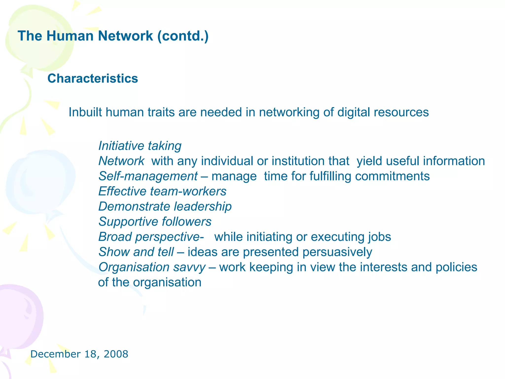 The Human Network (contd.) Characteristics Inbuilt human traits are needed in networking of digital resources  Initiative taking Network  with any individual or institution that  yield useful information Self-management –  manage  time for fulfilling commitments Effective team-workers   Demonstrate leadership Supportive followers  Broad perspective-  while initiating or executing jobs Show and tell –  ideas are presented persuasively Organisation savvy –  work keeping in view the interests and policies  of the organisation  