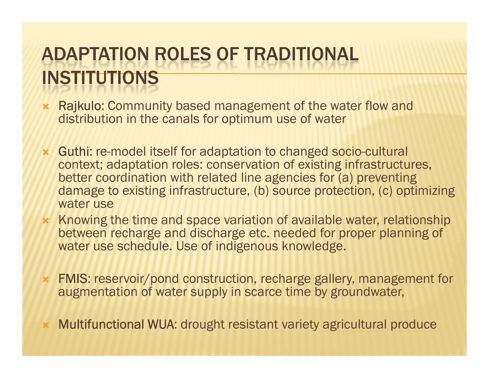 ADAPTATION ROLES OF TRADITIONAL
INSTITUTIONS
 Rajkulo:
 Rajkulo Community based management of the water flow and
 distribution in the canals for optimum use of water

 Guthi: re-model itself for adaptation to changed socio-cultural
 Guthi
 context; adaptation roles: conservation of existing infrastructures,
 better coordination with related line agencies for (a) preventing
 damage to existing infrastructure, (b) source protection, (c) optimizing
 water use
 Knowing the time and space variation of available water, relationship
 between recharge and discharge etc. needed for proper planning of
 water use schedule. Use of indigenous knowledge.

 FMIS:
 FMIS reservoir/pond construction, recharge gallery, management for
 augmentation of water supply in scarce time by groundwater,

 Multifunctional WUA: drought resistant variety agricultural produce
                 WUA
 