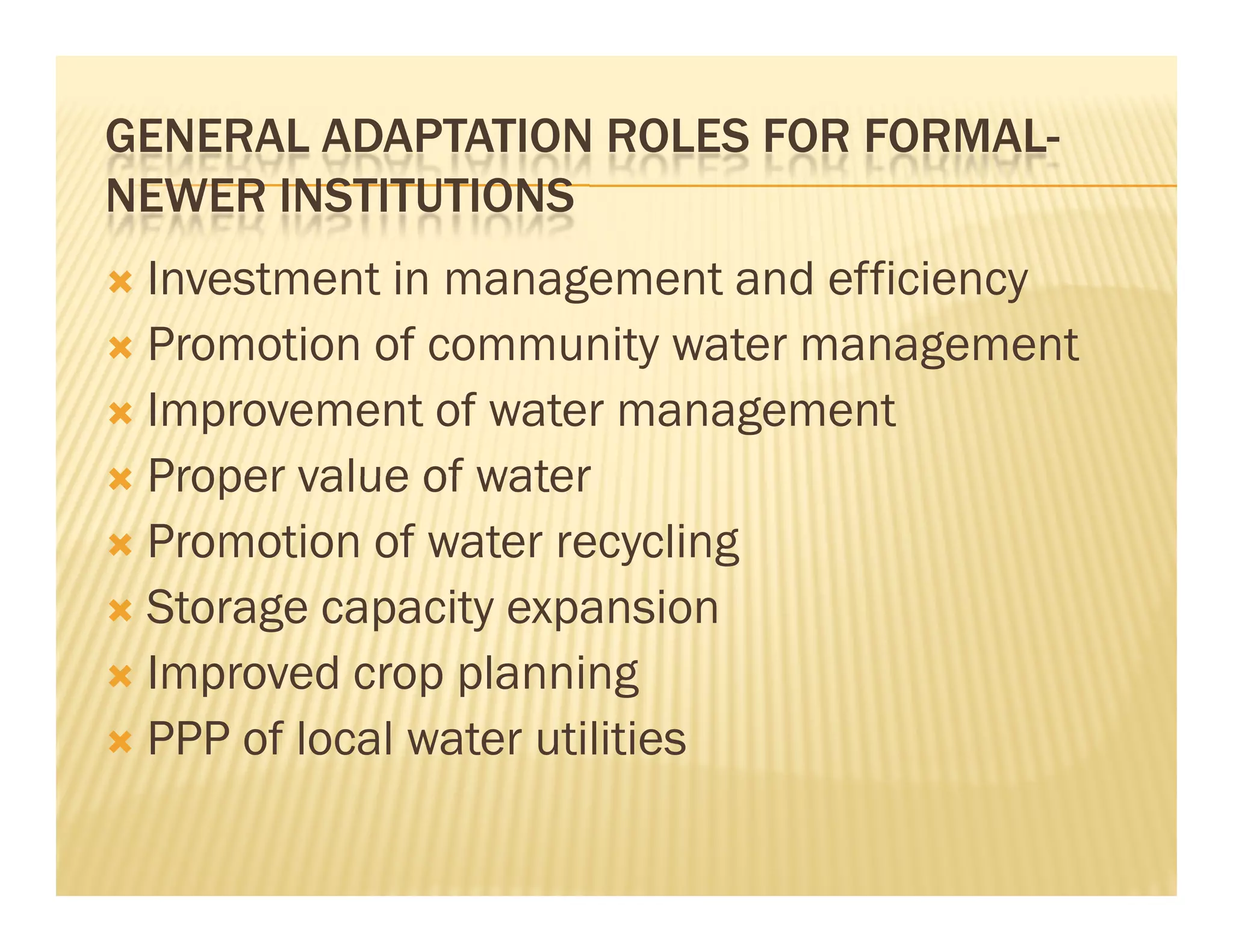GENERAL ADAPTATION ROLES FOR FORMAL-
NEWER INSTITUTIONS
 Investment in management and efficiency
 Promotion of community water management
 Improvement of water management
 Proper value of water
 Promotion of water recycling
 Storage capacity expansion
 Improved crop planning
 PPP of local water utilities
 