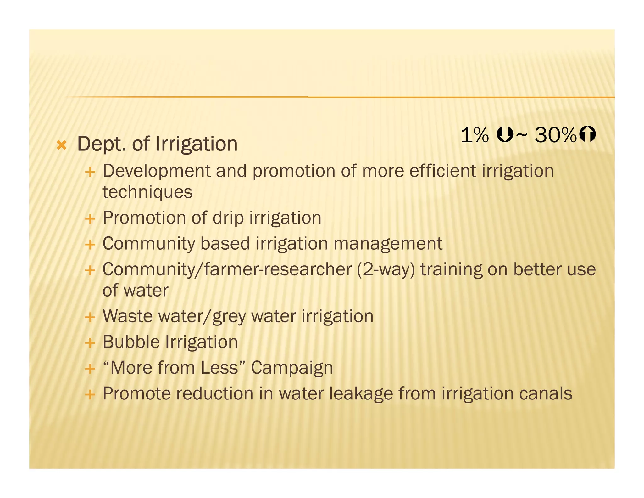 Dept. of Irrigation                         1%     ~ 30%
   Development and promotion of more efficient irrigation
   techniques
   Promotion of drip irrigation
   Community based irrigation management
   Community/farmer-researcher (2-way) training on better use
   of water
   Waste water/grey water irrigation
   Bubble Irrigation
   “More from Less” Campaign
   Promote reduction in water leakage from irrigation canals
 