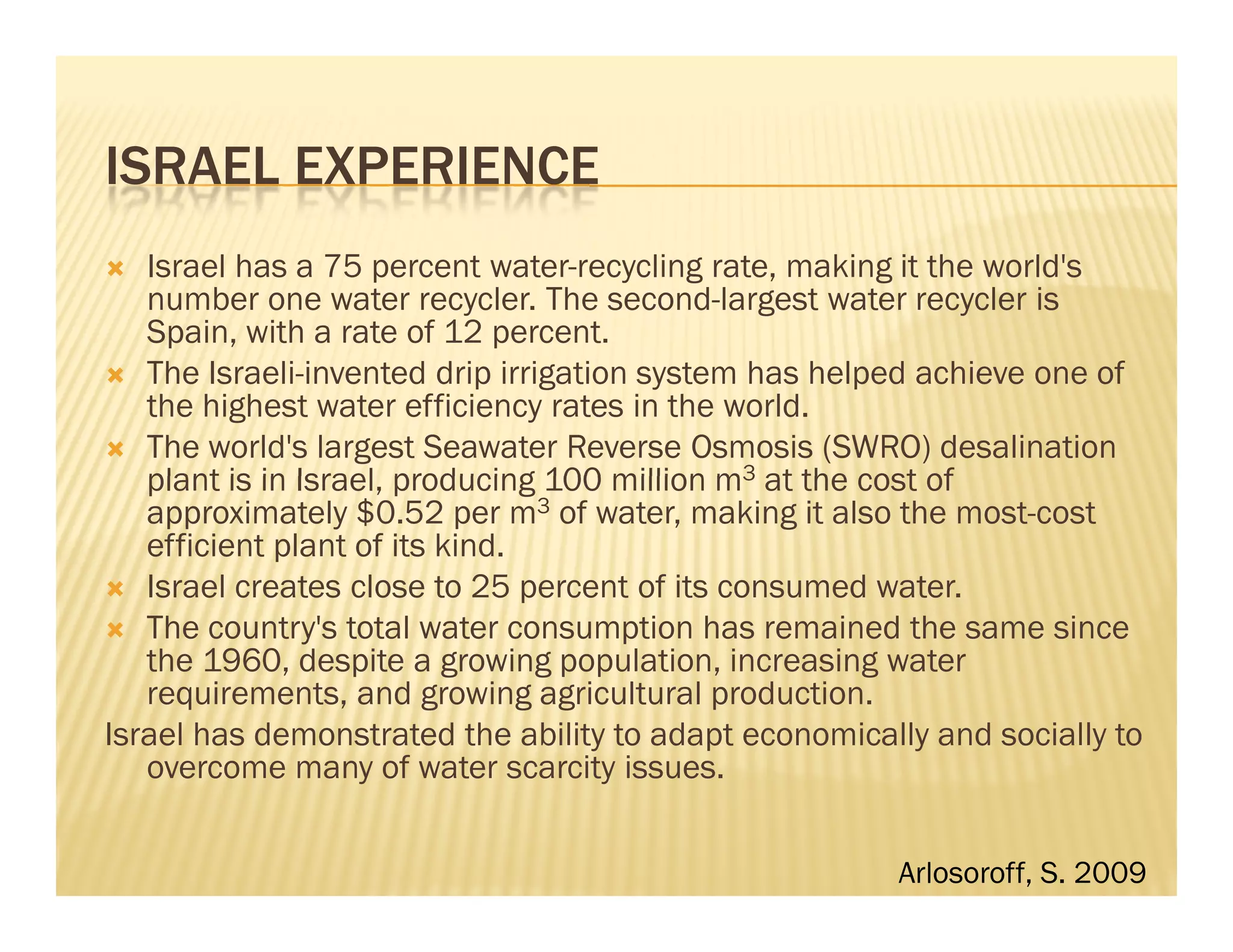 ISRAEL EXPERIENCE
   Israel has a 75 percent water-recycling rate, making it the world's
   number one water recycler. The second-largest water recycler is
   Spain, with a rate of 12 percent.
   The Israeli-invented drip irrigation system has helped achieve one of
   the highest water efficiency rates in the world.
   The world's largest Seawater Reverse Osmosis (SWRO) desalination
   plant is in Israel, producing 100 million m3 at the cost of
   approximately $0.52 per m3 of water, making it also the most-cost
   efficient plant of its kind.
   Israel creates close to 25 percent of its consumed water.
   The country's total water consumption has remained the same since
   the 1960, despite a growing population, increasing water
   requirements, and growing agricultural production.
Israel has demonstrated the ability to adapt economically and socially to
   overcome many of water scarcity issues.


                                                       Arlosoroff, S. 2009
 