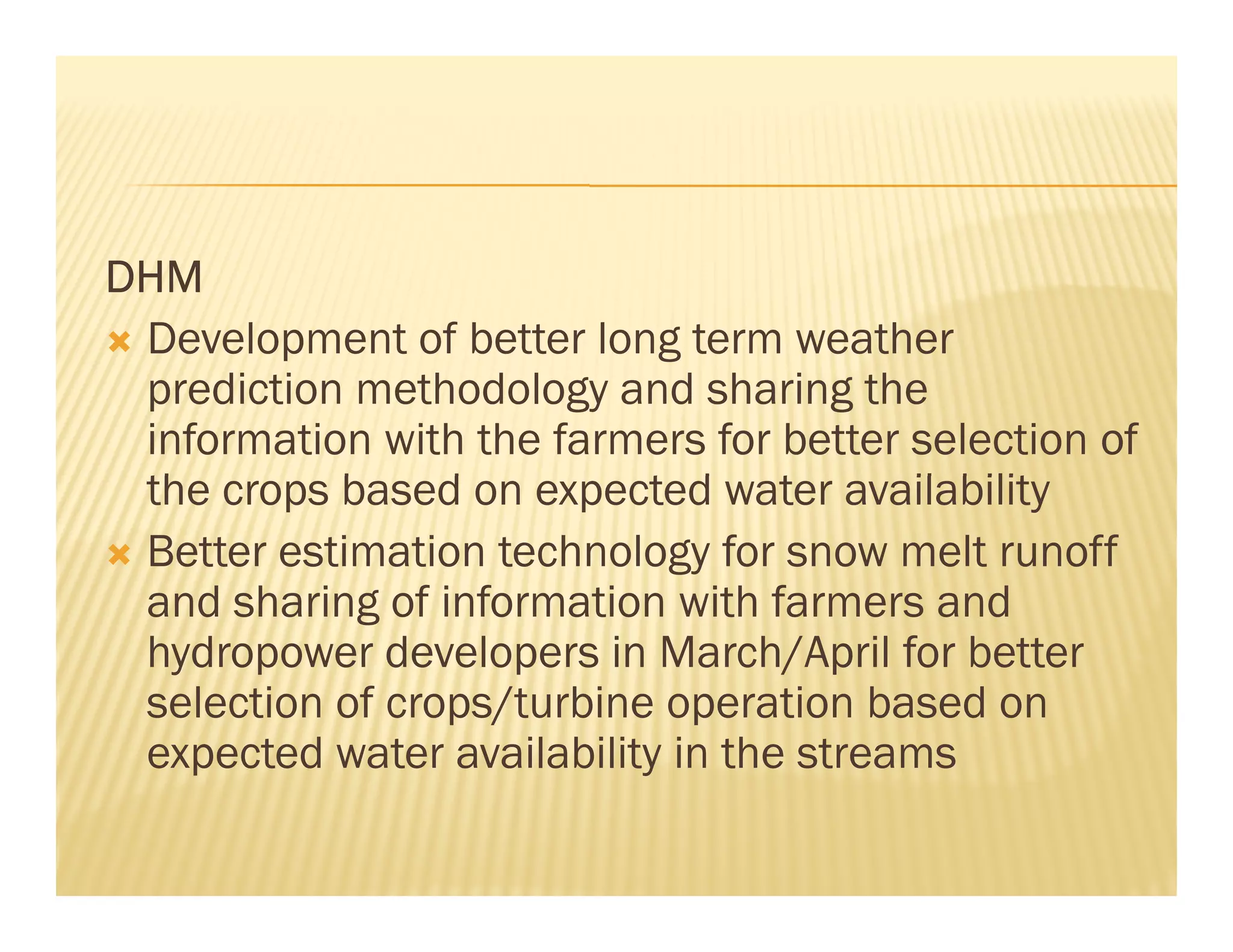 DHM
 Development of better long term weather
 prediction methodology and sharing the
 information with the farmers for better selection of
 the crops based on expected water availability
 Better estimation technology for snow melt runoff
 and sharing of information with farmers and
 hydropower developers in March/April for better
 selection of crops/turbine operation based on
 expected water availability in the streams
 