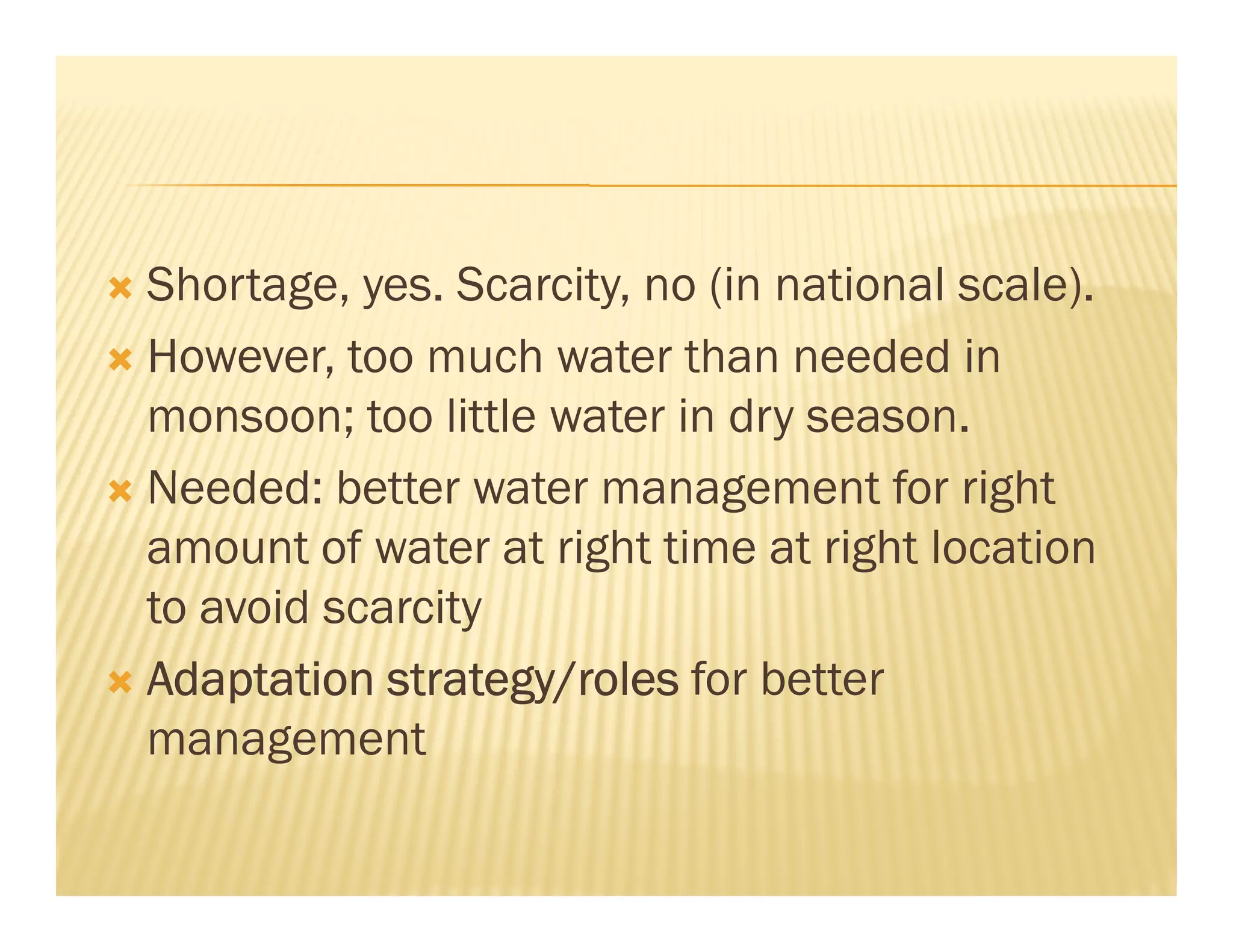 Shortage, yes. Scarcity, no (in national scale).
However, too much water than needed in
monsoon; too little water in dry season.
Needed: better water management for right
amount of water at right time at right location
to avoid scarcity
Adaptation strategy/roles for better
management
 
