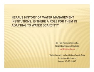 NEPAL’S HISTORY OF WATER MANAGEMENT
INSTITUTIONS: IS THERE A ROLE FOR THEM IN
ADAPTING TO WATER SCARCITY?




                             Dr. Hari Krishna Shrestha
                             Nepal Engineering College
                                  hari@nec.edu.np

                       Water Security in Peri-Urban South Asia
                                Inception Workshop
                                August 16-20, 2010
 