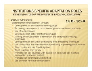 INSTITUTIONS SPECIFIC ADAPTATION ROLES
 HIGHEST (96%) USE OF FRESHWATER IS IRRIGATION/AGRICULTURE

Dept. of Agriculture:
 Water Demand management through:                        1% ~ 30%
   Development of low water demanding crops
   Technology development: promotion of greenhouse based production
   Use of vertical space
   Development of better planting techniques
   Training and involvement of farmers in pre- and post-harvesting
   techniques
   Development of less water demanding food processing techniques
   Use of wetlands and waste lands for producing improved grass for cattle
   Weed control without flood irrigation
   Weed resistant crop variety
   Promotion of soil coverage with plastic film to reduce soil moisture
   evaporation and weed control
   Promotion of zero-till growing method
   Use of mulch for water conservation
 