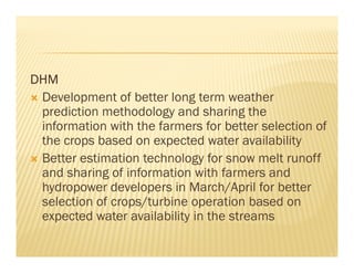 DHM
 Development of better long term weather
 prediction methodology and sharing the
 information with the farmers for better selection of
 the crops based on expected water availability
 Better estimation technology for snow melt runoff
 and sharing of information with farmers and
 hydropower developers in March/April for better
 selection of crops/turbine operation based on
 expected water availability in the streams
 
