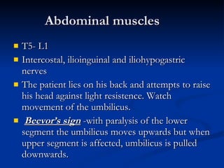 Abdominal muscles T5- L1  Intercostal, ilioinguinal and iliohypogastric nerves The patient lies on his back and attempts to raise his head against light resistence. Watch movement of the umbilicus. Beevor’s sign  -with paralysis of the lower segment the umbilicus moves upwards but when upper segment is affected, umbilicus is pulled downwards. 