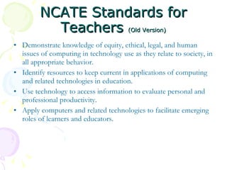 NCATE Standards for Teachers  (Old Version) Demonstrate knowledge of equity, ethical, legal, and human issues of computing in technology use as they relate to society, in all appropriate behavior.  Identify resources to keep current in applications of computing and related technologies in education.  Use technology to access information to evaluate personal and professional productivity.  Apply computers and related technologies to facilitate emerging roles of learners and educators.  