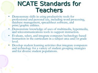 NCATE Standards for Teachers Demonstrate skills in using productivity tools for professional and personal use, including word processing, database management, spreadsheet software, and print/graphic utilities. Demonstrate knowledge of uses of multimedia, hypermedia, and telecommunications tools to support instruction. Evaluate, select, and integrate computer/technology-based instruction in the curriculum in a subject area and/or grade level.  Develop student learning activities that integrate computers and technology for a variety of student grouping strategies and for diverse student populations. 