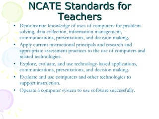 NCATE Standards for Teachers Demonstrate knowledge of uses of computers for problem solving, data collection, information management, communications, presentations, and decision making.  Apply current instructional principals and research and appropriate assessment practices to the use of computers and related technologies.   Explore, evaluate, and use technology-based applications, communications, presentations, and decision making.  Evaluate and use computers and other technologies to support instruction. Operate a computer system to use software successfully. 