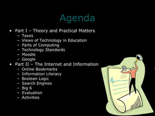 Agenda Part I – Theory and Practical Matters Taxes Views of Technology in Education Parts of Computing Technology Standards Moodle Google Part II – The Internet and Information Online Bookmarks Information Literacy Boolean Logic Search Engines Big 6 Evaluation Activities 