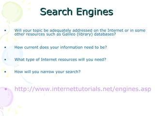 Search Engines Will your topic be adequately addressed on the Internet or in some other resources such as Galileo (library) databases? How current does your information need to be? What type of Internet resources will you need? How will you narrow your search?  http://www.internettutorials.net/engines.asp 