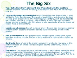 The Big Six Task Definition: Don't start with the Web; start with the problem.  Discuss what the students are trying to accomplish and what the result might look like. Information-Seeking Strategies:  Consider options and alternatives -- even within the Web. Big6 involves determining possibilities, and choosing the best sources given the situation. This means applying criteria, such as closeness to the problem, accuracy, currency, and authority of each Web site. Students should be able to explain why they chose to use a particular Web site based on one or more of these criteria. Location and Access:  Search tools are a key! Discuss how the various search systems differ. Students should be able to explain why they prefer one to another. Use of Information:  This stage involves selecting good information, again based on applying criteria. Discuss criteria and how to make choices based on criteria. Synthesis:  Ease of use is the primary concern in synthesis. How easy is it to find information on a Web site? Is it logical, easy to understand, simple to navigate, etc? Evaluation:  One aspect to focus on is efficiency -- saving time and effort while maintaining quality. This relates directly to the original concern of not being overwhelmed by information. What are some strategies for using the Web for a purpose, but doing so without wasting considerable time? 