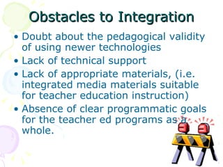 Obstacles to Integration Doubt about the pedagogical validity of using newer technologies Lack of technical support Lack of appropriate materials, (i.e. integrated media materials suitable for teacher education instruction) Absence of clear programmatic goals for the teacher ed programs as a whole. 