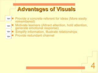 Advantages of Visuals Provide a concrete referent for ideas (More easily remembered) Motivate learners (Attract attention, hold attention, generate emotional response) Simplify information, Illustrate relationships Provide redundant channel