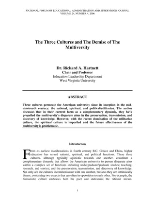 NATIONAL FORUM OF EDUCATIONAL ADMINISTRATION AND SUPERVISION JOURNAL
VOLUME 24, NUMBER 4, 2006
1
The Three Cultures and The Demise of The
Multiversity
Dr. Richard A. Hartnett
Chair and Professor
Education Leadership Department
West Virginia University
ABSTRACT
Three cultures permeate the American university since its inception in the mid-
nineteenth century: the rational, spiritual, and political/utilitarian. The author
discusses that in their current form as a complementary dynamic, they have
propelled the multiversity’s disparate aims in the preservation, transmission, and
discovery of knowledge. However, with the recent domination of the utilitarian
culture, the spiritual culture is imperiled and the future effectiveness of the
multiversity is problematic.
Introduction
rom its earliest manifestations in fourth century B.C. Greece and China, higher
education has served rational, spiritual, and political functions. These three
cultures, although typically agonistic towards one another, constitute a
complementary dynamic that allows the American university to pursue disparate aims
within a complex set of functions including undergraduate/graduate studies; teaching,
research, and service; and the preservation, transmission, and discovery of knowledge.
Not only are the cultures incommensurate with one another, but also they are intrinsically
binary, containing two aspects that are often in opposition to each other. For example, the
humanistic culture embraces both the poet and statesman; the rational stream
F
 