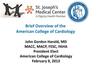 Brief Overview of the
American College of Cardiology

   John Gordon Harold, MD
   MACC, MACP, FESC, FAHA
        President Elect
 American College of Cardiology
       February 9, 2013
 
