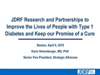 JDRF Research and Partnerships to Improve the Lives of People with Type 1 Diabetes and Keep our Promise of a Cure Boston, April 6, 2010 Karin Hehenberger, MD, PhD  Senior Vice President, Strategic Alliances 