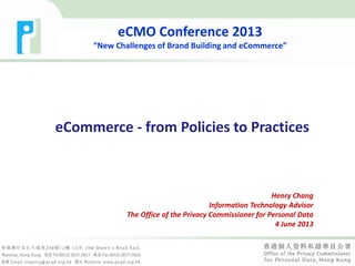 eCommerce - from Policies to Practices
Henry Chang
Information Technology Advisor
The Office of the Privacy Commissioner for Personal Data
4 June 2013
eCMO Conference 2013
“New Challenges of Brand Building and eCommerce”
 