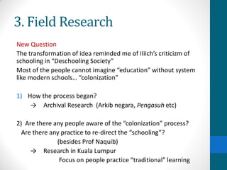 3. Field Research
New Question
The transformation of idea reminded me of Iliich’s criticizm of
schooling in “Deschooling Society”
Most of the people cannot imagine “education” without system
like modern schools… “colonization”
1) How the process began?
→ Archival Research (Arkib negara, Pengasuh etc)
2) Are there any people aware of the “colonization” process?
Are there any practice to re-direct the “schooling”?
(besides Prof Naquib)
→ Research in Kuala Lumpur
Focus on people practice “traditional” learning
 