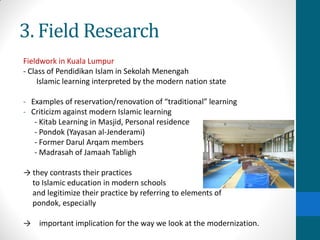 3. Field Research
Fieldwork in Kuala Lumpur
- Class of Pendidikan Islam in Sekolah Menengah
Islamic learning interpreted by the modern nation state
- Examples of reservation/renovation of “traditional” learning
- Criticizm against modern Islamic learning
- Kitab Learning in Masjid, Personal residence
- Pondok (Yayasan al-Jenderami)
- Former Darul Arqam members
- Madrasah of Jamaah Tabligh
→ they contrasts their practices
to Islamic education in modern schools
and legitimize their practice by referring to elements of
pondok, especially
→ important implication for the way we look at the modernization.
 