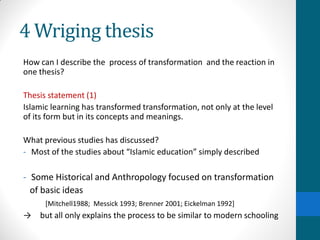 4 Wriging thesis
How can I describe the process of transformation and the reaction in
one thesis?
Thesis statement (1)
Islamic learning has transformed transformation, not only at the level
of its form but in its concepts and meanings.
What previous studies has discussed?
- Most of the studies about “Islamic education” simply described
- Some Historical and Anthropology focused on transformation
of basic ideas
[Mitchell1988; Messick 1993; Brenner 2001; Eickelman 1992]
→ but all only explains the process to be similar to modern schooling
 