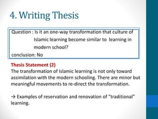 4. Writing Thesis
Question : Is it an one-way transformation that culture of
Islamic learning become similar to learning in
modern school?
conclusion: No
Thesis Statement (2)
The transformation of Islamic learning is not only toward
assimilation with the modern schooling. There are minor but
meaningful movements to re-direct the transformation.
→ Examples of reservation and renovation of “traditional”
learning.
 
