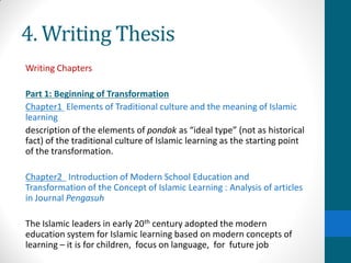 4. Writing Thesis
Writing Chapters
Part 1: Beginning of Transformation
Chapter1 Elements of Traditional culture and the meaning of Islamic
learning
description of the elements of pondok as “ideal type” (not as historical
fact) of the traditional culture of Islamic learning as the starting point
of the transformation.
Chapter2 Introduction of Modern School Education and
Transformation of the Concept of Islamic Learning : Analysis of articles
in Journal Pengasuh
The Islamic leaders in early 20th century adopted the modern
education system for Islamic learning based on modern concepts of
learning – it is for children, focus on language, for future job
 