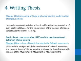 4. Writing Thesis
Chapter 3 Mainstreaming of Study at al-Azhar and the modernization
of religious schools
the modernization of al-Azhar university affected on the promotion of
such positive attitudes for the employment of the element of modern
schooling to the Islamic learning.
Part 2 Islamic resurgence after 1970’s and the transformation of
Culture of Islamic learning
Chapter 4 New culture of Islamic learning in the Dakwah movements
discussed the background of the new leaders of dakwah movement
and the new forms of Islamic learning produced by those leaders with
the case of the Muslim Youth Movement of Malaysia (ABIM).
 