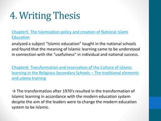 4. Writing Thesis
Chapter5 The Islamization policy and creation of National Islami
Education
analyzed a subject “Islamic education” taught in the national schools
and found that the meaning of Islamic learning came to be understood
in connection with the “usefulness” in individual and national success.
Chapter6 Transformation and reservation of the Culture of Islamic
learning in the Religious Secondary Schools – The traditional elements
and ulama training
→ The transformation after 1970’s resulted in the transformation of
Islamic learning in accordance with the modern education system
despite the aim of the leaders were to change the modern education
system to be Islamic.
 