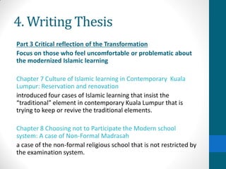 4. Writing Thesis
Part 3 Critical reflection of the Transformation
Focus on those who feel uncomfortable or problematic about
the modernized Islamic learning
Chapter 7 Culture of Islamic learning in Contemporary Kuala
Lumpur: Reservation and renovation
introduced four cases of Islamic learning that insist the
“traditional” element in contemporary Kuala Lumpur that is
trying to keep or revive the traditional elements.
Chapter 8 Choosing not to Participate the Modern school
system: A case of Non-Formal Madrasah
a case of the non-formal religious school that is not restricted by
the examination system.
 