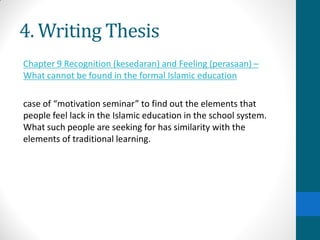 4. Writing Thesis
Chapter 9 Recognition (kesedaran) and Feeling (perasaan) –
What cannot be found in the formal Islamic education
case of “motivation seminar” to find out the elements that
people feel lack in the Islamic education in the school system.
What such people are seeking for has similarity with the
elements of traditional learning.
 