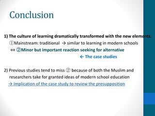 Conclusion
1) The culture of learning dramatically transformed with the new elements.
①Mainstream: traditional → similar to learning in modern schools
⇔ ②Minor but important reaction seeking for alternative
← The case studies
2) Previous studies tend to miss ② because of both the Muslim and
researchers take for granted ideas of modern school education
→ implication of the case study to review the presupposition
 