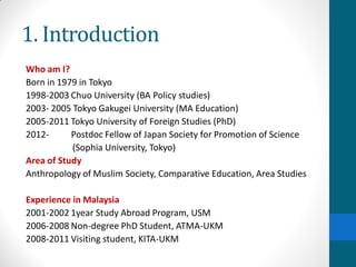 1. Introduction
Who am I?
Born in 1979 in Tokyo
1998-2003 Chuo University (BA Policy studies)
2003- 2005 Tokyo Gakugei University (MA Education)
2005-2011 Tokyo University of Foreign Studies (PhD)
2012- Postdoc Fellow of Japan Society for Promotion of Science
(Sophia University, Tokyo)
Area of Study
Anthropology of Muslim Society, Comparative Education, Area Studies
Experience in Malaysia
2001-2002 1year Study Abroad Program, USM
2006-2008 Non-degree PhD Student, ATMA-UKM
2008-2011 Visiting student, KITA-UKM
 