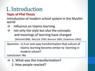 1. Introduction
Topic of Phd Thesis
Introduction of modern school system in the Muslim
world
→ Influence on Islamic learning
→ not only the style but also the concepts
and meanings of learning have changed
[Mitchell1988; Messick 1993; Brenner 2001; Eickelman 1992]
→ 1. What was the transformation?
2. How people reacted?
Question : Is it an one-way transformation that culture of
Islamic learning become similar to learning in
modern school?
conclusion: No
 