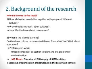 2. Background of the research
How did I come to the topic?
1) How Malaysian people live together with people of different
cultures?
How do they learn about other cultures?
→ How Muslim learn about themselves?
2) What is the Islamic learning?
Do they have culture or concepts different from what “we” think about
education?
→ Prof Naquib’s works
Unique concept of education in Islam and the problem of
modernization
→ MA Thesis Educational Philosophy of SMN al-Attas
: Meaning of Islamization of knowledge in the Malaysian context
 