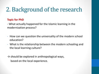 2. Background of the research
Topic for PhD
- What actually happened for the Islamic learning in the
modernization process?
- How can we question the universality of the modern school
education?
- What is the relationship between the modern schooling and
the local learning culture?
→ should be explored in anthropological ways,
based on the local experience.
 