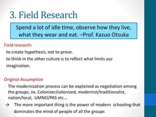 3. Field Research
Field research:
to create hypothesis, not to prove.
to think in the other culture is to reflect what limits our
imagination.
Original Assumption
- The modernization process can be explained as negotiation among
the groups, ex. Colonizer/colonized, modernist/traditionalist,
nation/local, UMNO/PAS etc…
→ The more important thing is the power of modern schooling that
dominates the mind of people of all the groups
Spend a lot of idle time, observe how they live,
what they wear and eat. –Prof. Kazuo Otsuka
 