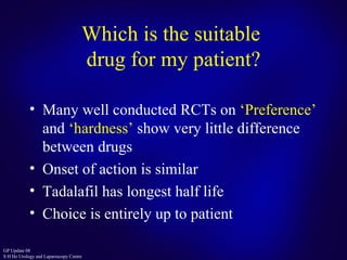 Which is the suitable  drug for my patient? Many well conducted RCTs on  ‘Preference’  and  ‘hardness’  show very little difference between drugs Onset of action is similar Tadalafil has longest half life Choice is entirely up to patient 
