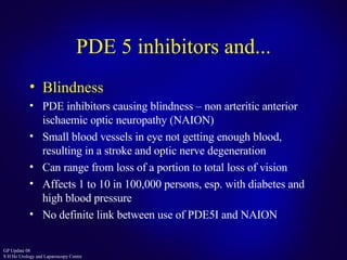 PDE 5 inhibitors and... Blindness PDE inhibitors causing blindness – non arteritic anterior ischaemic optic neuropathy (NAION) Small blood vessels in eye not getting enough blood, resulting in a stroke and optic nerve degeneration Can range from loss of a portion to total loss of vision Affects 1 to 10 in 100,000 persons, esp. with diabetes and high blood pressure No definite link between use of PDE5I and NAION 