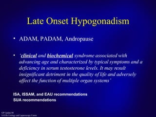 Late Onset Hypogonadism ADAM, PADAM, Andropause ‘ clinical   and   biochemical   syndrome associated with advancing age and characterized by typical   symptoms and a deficiency in serum testosterone levels. It may result insignificant detriment in the quality of life and adversely affect the function   of multiple organ systems ’ ISA, ISSAM, and EAU recommendations SUA recommendations 