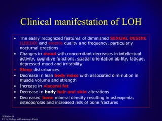 Clinical manifestation of LOH The easily recognized features of diminished  SEXUAL DESIRE  ( LIBIDO )  and   erectile  quality and frequency, particularly nocturnal erections Changes in  mood   with concomitant decreases in intellectual activity,   cognitive functions, spatial orientation ability, fatigue, depressed mood and   irritability Sleep  disturbances Decrease in lean  body mass  with associated diminution in muscle volume   and strength Increase in  visceral fat Decrease in  body  hair and skin  alterations Decreased  bone   mineral density resulting in osteopenia,   osteoporosis and   increased risk of bone fractures 