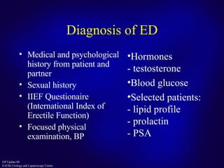Diagnosis of ED Medical and psychological history from patient and partner Sexual history IIEF Questionaire (International Index of Erectile Function) Focused physical examination, BP  Hormones - testosterone Blood glucose Selected patients: - lipid profile - prolactin - PSA 