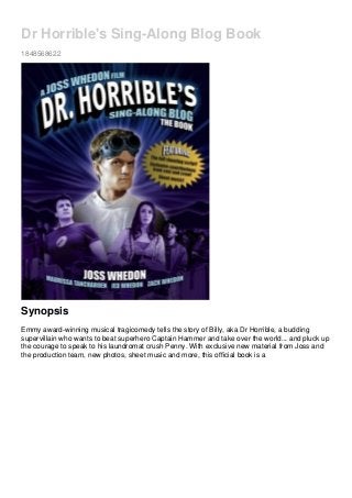 Dr Horrible's Sing-Along Blog Book
1848568622
Synopsis
Emmy award-winning musical tragicomedy tells the story of Billy, aka Dr Horrible, a budding
supervillain who wants to beat superhero Captain Hammer and take over the world... and pluck up
the courage to speak to his laundromat crush Penny. With exclusive new material from Joss and
the production team, new photos, sheet music and more, this official book is a
 