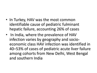 In Turkey, HAV was the most common identifiable cause of pediatric fulminant hepatic failure, accounting 26% of cases  In India, where the prevalence of HAV infection varies by geography and socio-economic class HAV infection was identified in 40–53% of cases of pediatric acute liver failure among cohorts from New Delhi, West Bengal and southern India