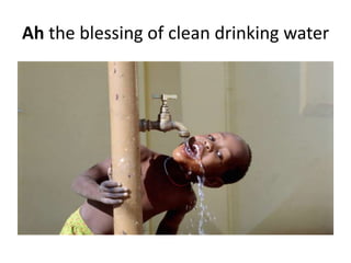 Ah the blessing of clean drinking water