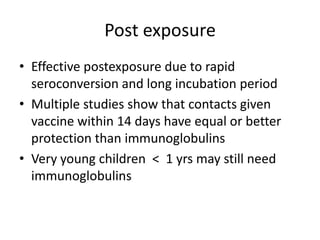 Post exposureEffective postexposure due to rapid seroconversion and long incubation periodMultiple studies show that contacts given vaccine within 14 days have equal or better protection than immunoglobulinsVery young children  <  1 yrs may still need immunoglobulins