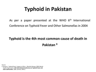 Typhoid in Pakistan 	As per a paper presented at the WHO 6th International Conference on Typhoid Fever and Other Salmonellas in 2004Typhoid is the 4th most common cause of death in Pakistan 9Source: 9. Richens J. Typhoid fever, Surgery in Africa – Monthly Review; 2006 (World    Health Organization. 6th International Conference on Typhoid Fever and    other Salmonellas. 2006. Geneva, WHO.) 