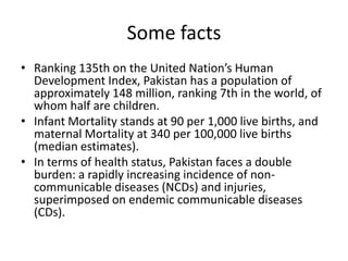 Some facts Ranking 135th on the United Nation’s Human Development Index, Pakistan has a population of approximately 148 million, ranking 7th in the world, of whom half are children. Infant Mortality stands at 90 per 1,000 live births, and maternal Mortality at 340 per 100,000 live births (median estimates).In terms of health status, Pakistan faces a double burden: a rapidly increasing incidence of non-communicable diseases (NCDs) and injuries, superimposed on endemic communicable diseases (CDs).